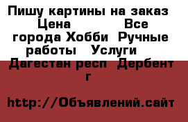 Пишу картины на заказ › Цена ­ 6 000 - Все города Хобби. Ручные работы » Услуги   . Дагестан респ.,Дербент г.